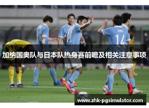 加纳国奥队与日本队热身赛前瞻及相关注意事项