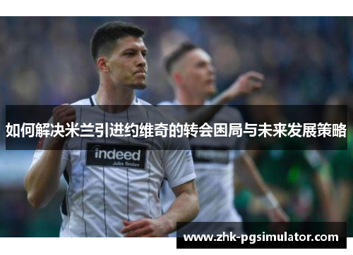 如何解决米兰引进约维奇的转会困局与未来发展策略
