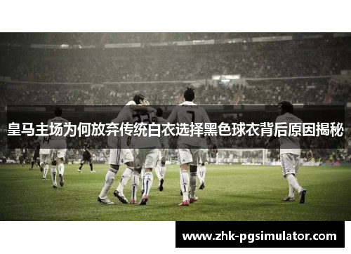 皇马主场为何放弃传统白衣选择黑色球衣背后原因揭秘