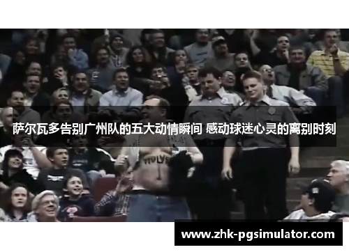 萨尔瓦多告别广州队的五大动情瞬间 感动球迷心灵的离别时刻