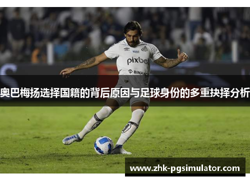 奥巴梅扬选择国籍的背后原因与足球身份的多重抉择分析 奥巴梅扬选择国籍的背后原因与足球身份的多重抉择分析