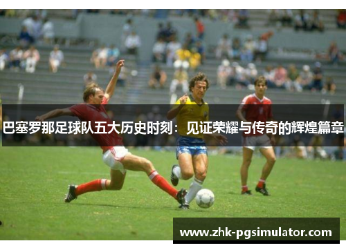 巴塞罗那足球队五大历史时刻:见证荣耀与传奇的辉煌篇章 巴塞罗那足球队五大历史时刻:见证荣耀与传奇的辉煌篇章