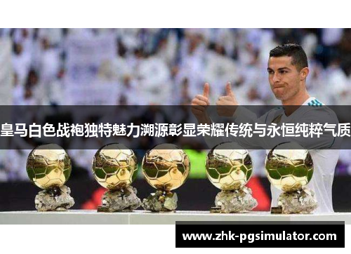 皇马白色战袍独特魅力溯源彰显荣耀传统与永恒纯粹气质