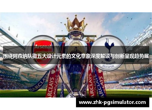 围绕阿森纳队徽五大设计元素的文化意象深度解读与创新呈现趋势展 围绕阿森纳队徽五大设计元素的文化意象深度解读与创新呈现趋势展