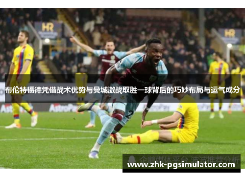布伦特福德凭借战术优势与曼城激战取胜一球背后的巧妙布局与运气成分