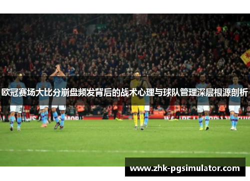 欧冠赛场大比分崩盘频发背后的战术心理与球队管理深层根源剖析