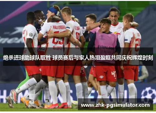 绝杀进球助球队取胜 球员赛后与家人热泪盈眶共同庆祝辉煌时刻