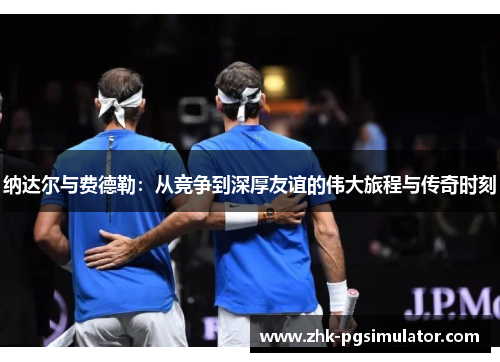 纳达尔与费德勒：从竞争到深厚友谊的伟大旅程与传奇时刻