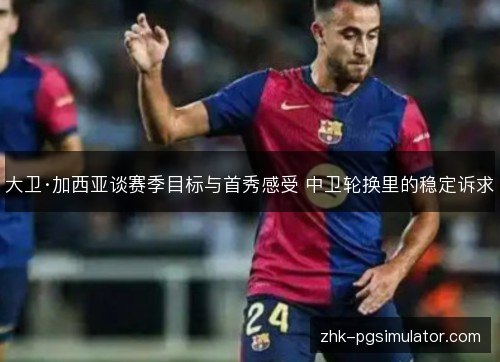 大卫·加西亚谈赛季目标与首秀感受 中卫轮换里的稳定诉求 大卫·加西亚谈赛季目标与首秀感受 中卫轮换里的稳定诉求